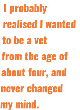 I probably realised I wanted to be a vet from the age of about four, and never changed my mind 