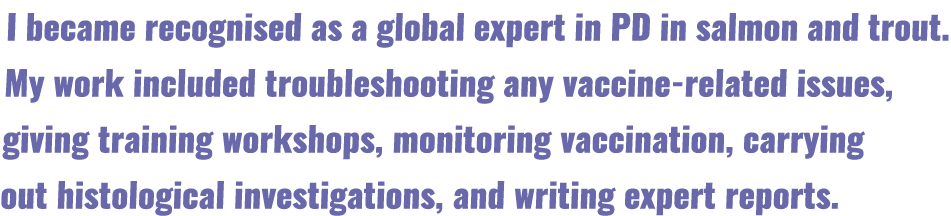 I became recognised as a global expert in PD in salmon and trout  My work included troubleshooting any vaccine-relate   