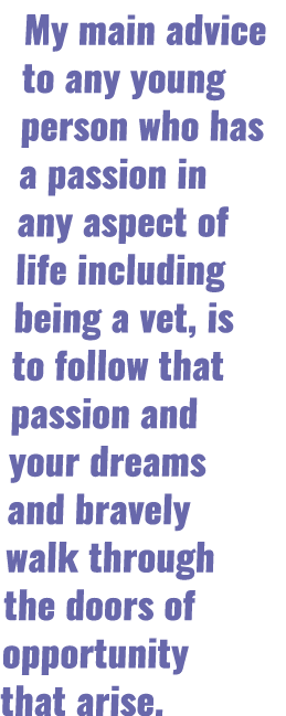 My main advice to any young person who has a passion in any aspect of life including being a vet, is to follow that p   