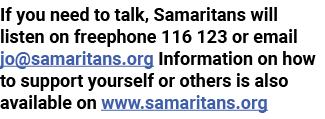 If you need to talk, Samaritans will listen on freephone 116 123 or email jo samaritans org Information on how to sup   