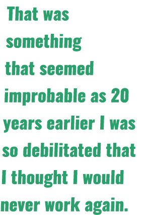 That was something that seemed improbable as 20 years earlier I was so debilitated that I thought I would never work    