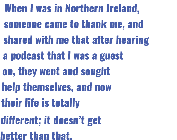 When I was in Northern Ireland, someone came to thank me, and shared with me that after hearing a podcast that I was    