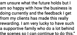 am unsure what the future holds but I am so happy with how the business is doing currently and the feedback I get fro   