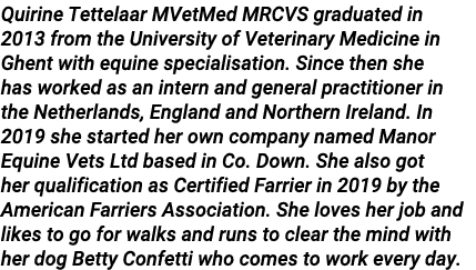 Quirine Tettelaar MVetMed MRCVS graduated in 2013 from the University of Veterinary Medicine in Ghent with equine spe   