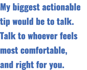 My biggest actionable tip would be to talk. Talk to whoever feels most comfortable, and right for you.