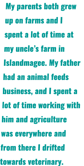 My parents both grew up on farms and I spent a lot of time at my uncle’s farm in Islandmagee. My father had an animal...