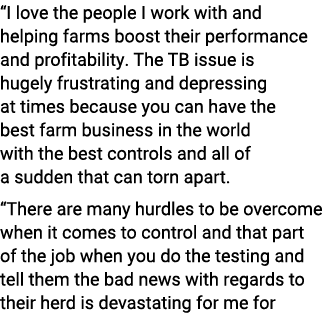 “I love the people I work with and helping farms boost their performance and profitability. The TB issue is hugely fr...