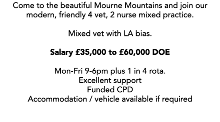 Come to the beautiful Mourne Mountains and join our modern, friendly 4 vet, 2 nurse mixed practice. Mixed vet with LA...