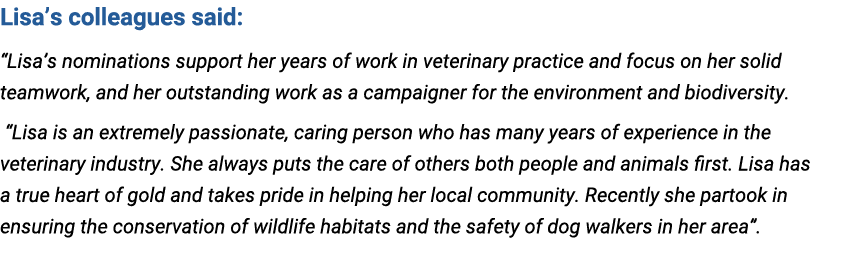 Lisa’s colleagues said: “Lisa’s nominations support her years of work in veterinary practice and focus on her solid t...