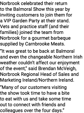 Norbrook celebrated their return to the Balmoral Show this year by inviting customers to join them for a VIP Garden P...