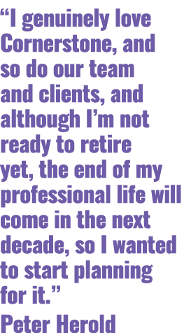 “I genuinely love Cornerstone, and so do our team and clients, and although I’m not ready to retire yet, the end of m...