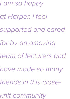 I am so happy at Harper, I feel supported and cared for by an amazing team of lecturers and have made so many friends   