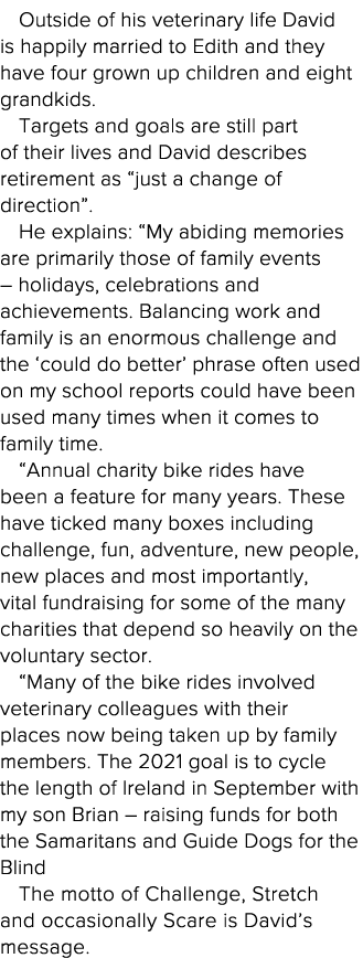 Outside of his veterinary life David is happily married to Edith and they have four grown up children and eight grand   