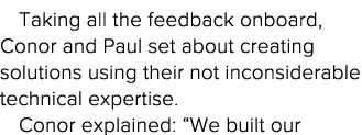 Taking all the feedback onboard, Conor and Paul set about creating solutions using their not inconsiderable technical   