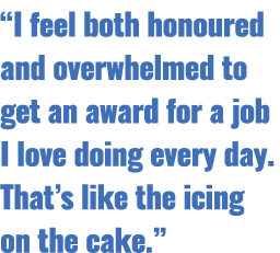“I feel both honoured and overwhelmed to get an award for a job I love doing every day. That’s like the icing on the ...
