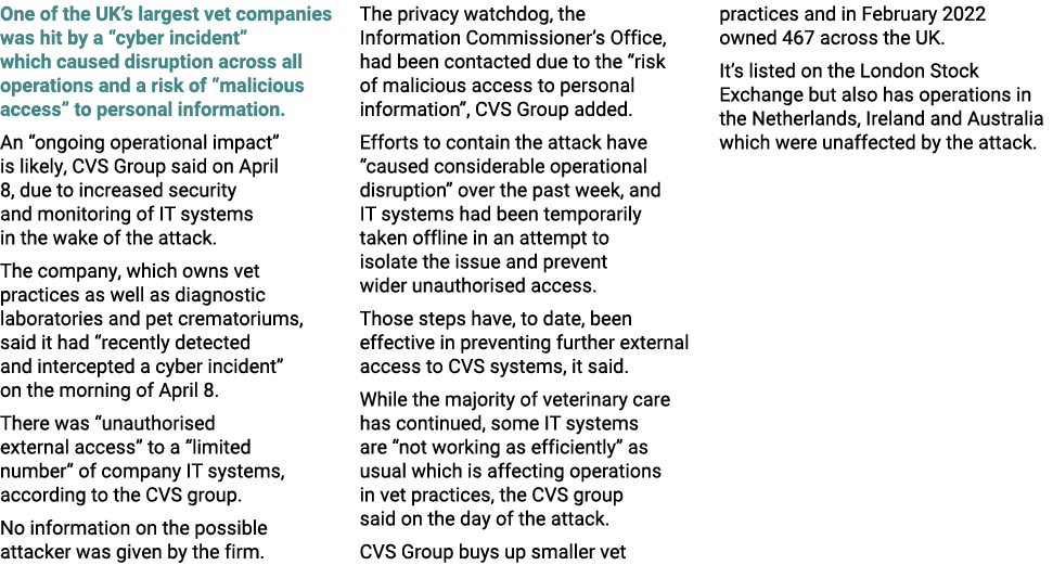 One of the UK’s largest vet companies was hit by a “cyber incident” which caused disruption across all operations and...