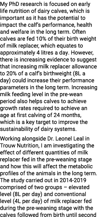 My PhD research is focused on early life nutrition of dairy calves, which is important as it has the potential to imp...