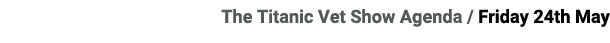 The Titanic Vet Show Agenda / Friday 24th May 