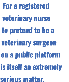 For a registered veterinary nurse to pretend to be a veterinary surgeon on a public platform is itself an extremely s...