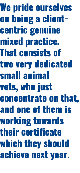 We pride ourselves on being a client centric genuine mixed practice. That consists of two very dedicated small animal...