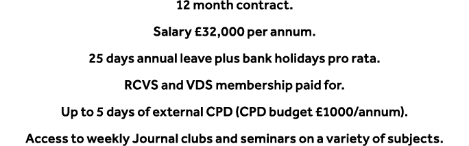 12 month contract. Salary £32,000 per annum. 25 days annual leave plus bank holidays pro rata. RCVS and VDS membershi...