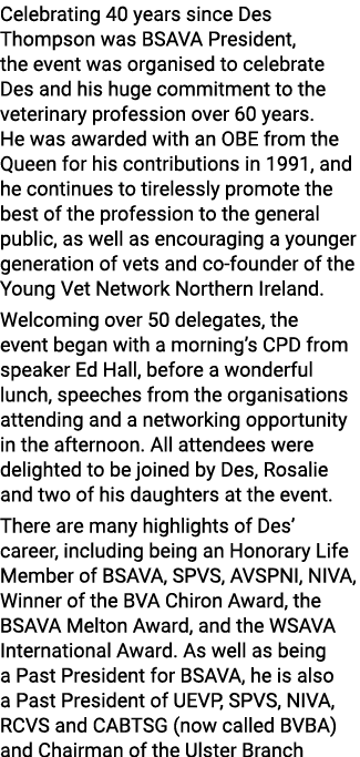 Celebrating 40 years since Des Thompson was BSAVA President, the event was organised to celebrate Des and his huge co...