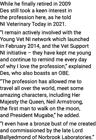 While he finally retired in 2009 Des still took a keen interest in the profession here, as he told NI Veterinary Toda...