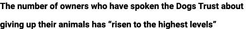 The number of owners who have spoken the Dogs Trust about giving up their animals has “risen to the highest levels” 