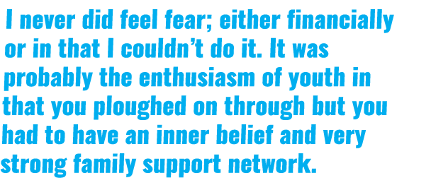 I never did feel fear; either financially or in that I couldn’t do it. It was probably the enthusiasm of youth in tha...