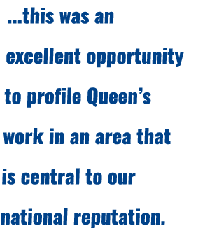 ...this was an excellent opportunity to profile Queen’s work in an area that is central to our national reputation.