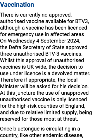 Vaccination There is currently no approved, authorised vaccine available for BTV3, although a vaccine has been licenc...