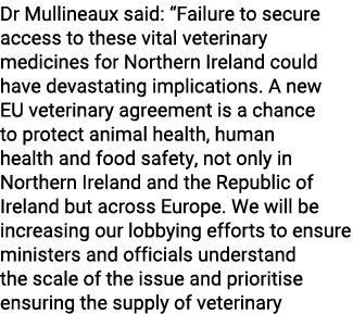 Dr Mullineaux said: “Failure to secure access to these vital veterinary medicines for Northern Ireland could have dev...