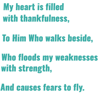 My heart is filled with thankfulness, To Him Who walks beside, Who floods my weaknesses with strength, And causes fea...