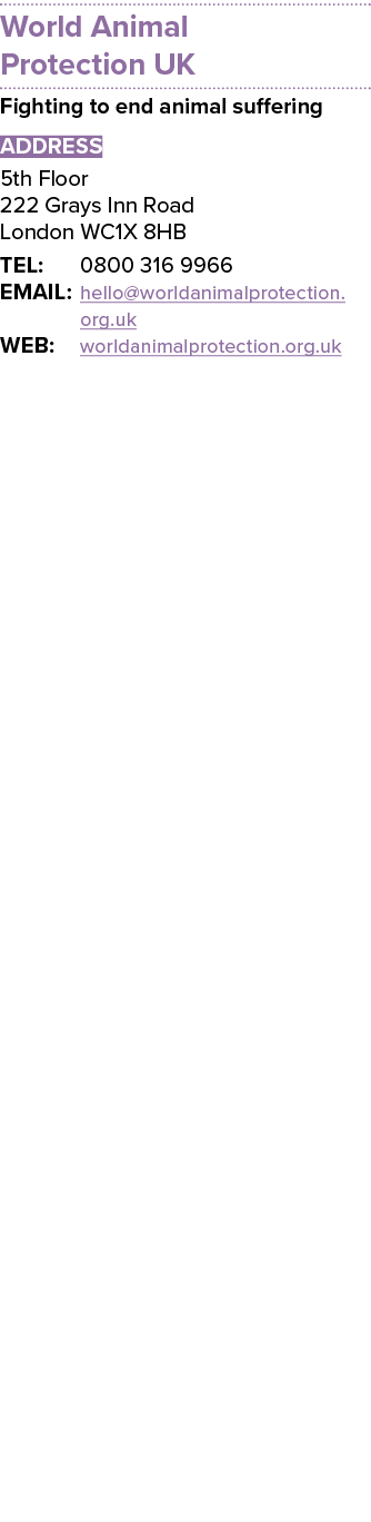World Animal Protection UK Fighting to end animal suffering ADDRESS 5th Floor 222 Grays Inn Road London WC1X 8HB TEL:...