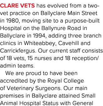 Clare Vets has evolved from a two-vet practice on Ballyclare Main Street in 1980, moving site to a purpose-built Hosp   