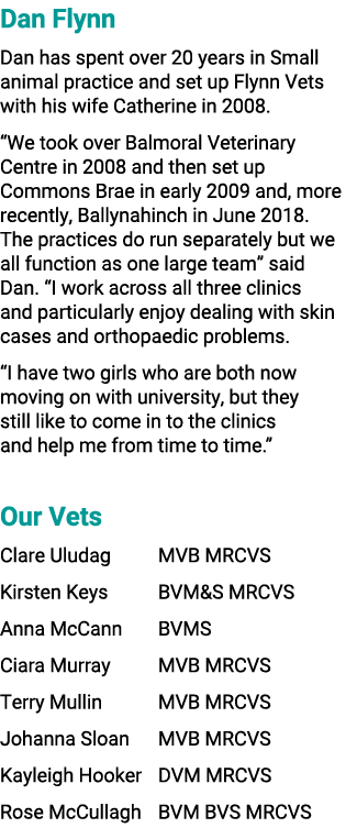 Dan Flynn Dan has spent over 20 years in Small animal practice and set up Flynn Vets with his wife Catherine in 2008....