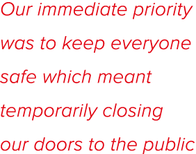 Our immediate priority was to keep everyone safe which meant temporarily closing our doors to the public