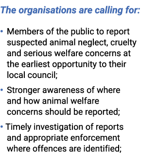  The organisations are calling for: • Members of the public to report suspected animal neglect, cruelty and serious w...