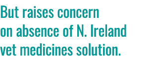 But raises concern on absence of N. Ireland vet medicines solution. 