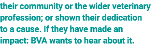 their community or the wider veterinary profession; or shown their dedication to a cause. If they have made an impact...