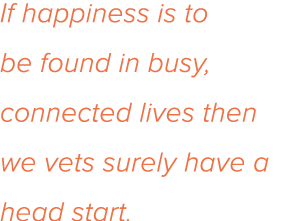 If happiness is to be found in busy, connected lives then we vets surely have a head start 
