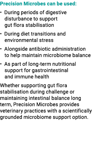 Precision Microbes can be used: • During periods of digestive disturbance to support gut flora stabilisation • During...