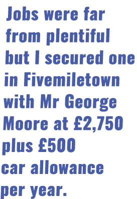 Jobs were far from plentiful but I secured one in Fivemiletown with Mr George Moore at  2,750 plus  500 car allowance   
