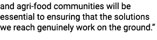 and agri food communities will be essential to ensuring that the solutions we reach genuinely work on the ground.” 