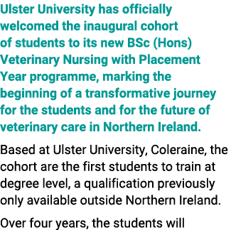 Ulster University has officially welcomed the inaugural cohort of students to its new BSc (Hons) Veterinary Nursing w...