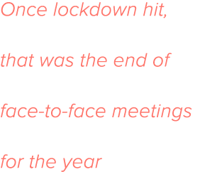 Once lockdown hit, that was the end of face-to-face meetings for the year