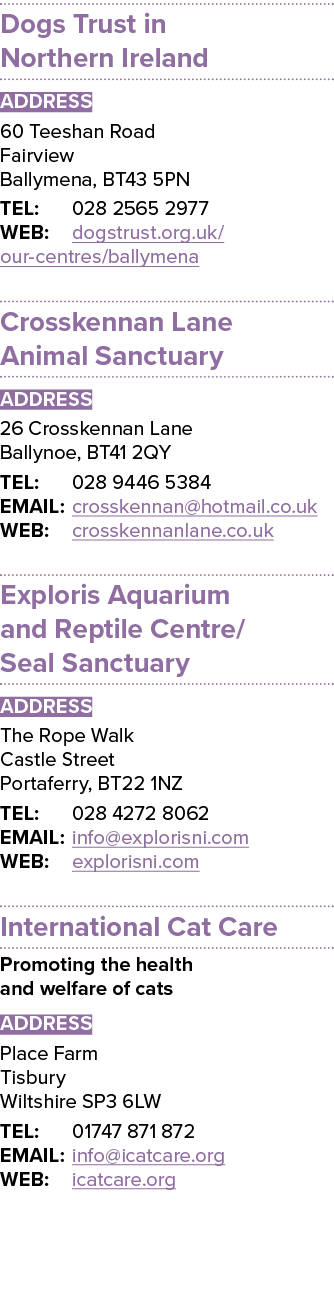 Dogs Trust in Northern Ireland ADDRESS 60 Teeshan Road Fairview Ballymena, BT43 5PN TEL: 028 2565 2977 WEB: dogstrust   