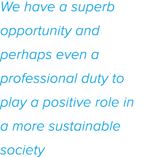 We have a superb opportunity and perhaps even a professional duty to play a positive role in a more sustainable society
