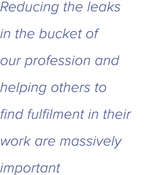 Reducing the leaks in the bucket of our profession and helping others to find fulfilment in their work are massively    