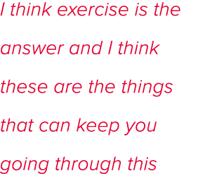 I think exercise is the answer and I think these are the things that can keep you going through this